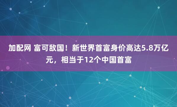加配网 富可敌国！新世界首富身价高达5.8万亿元，相当于12个中国首富