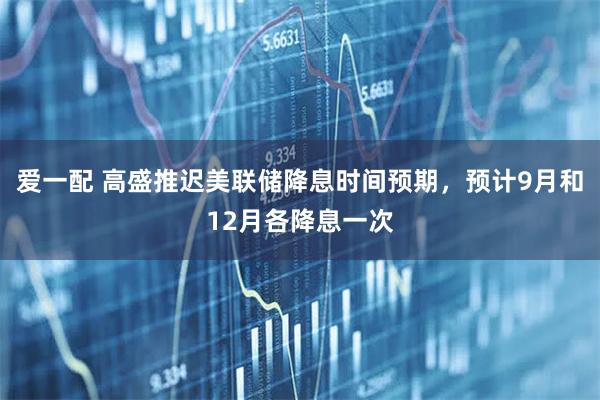 爱一配 高盛推迟美联储降息时间预期，预计9月和12月各降息一次