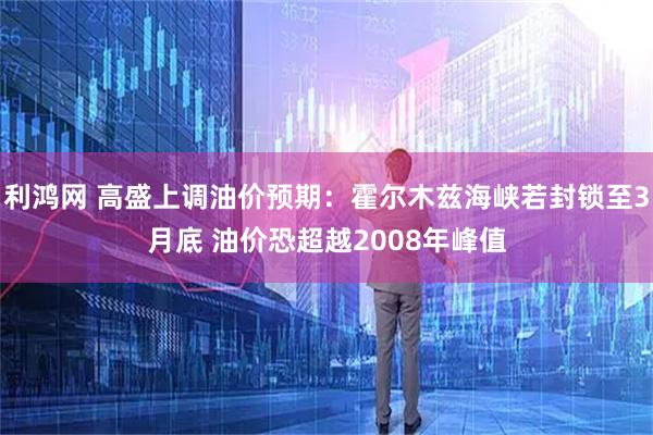 利鸿网 高盛上调油价预期：霍尔木兹海峡若封锁至3月底 油价恐超越2008年峰值
