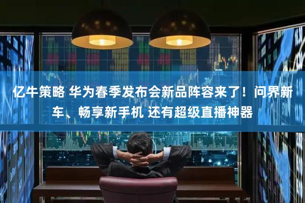 亿牛策略 华为春季发布会新品阵容来了！问界新车、畅享新手机 还有超级直播神器