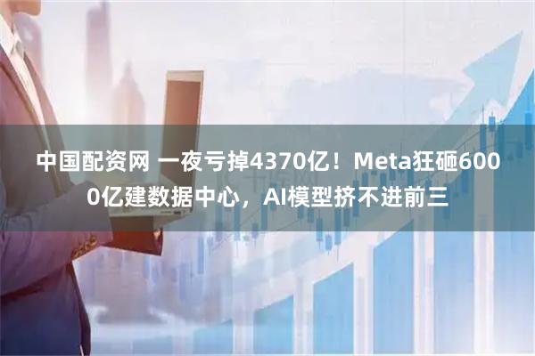 中国配资网 一夜亏掉4370亿！Meta狂砸6000亿建数据中心，AI模型挤不进前三