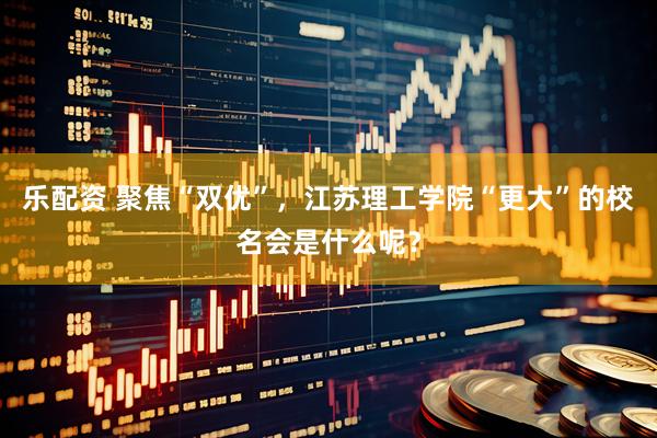 乐配资 聚焦“双优”，江苏理工学院“更大”的校名会是什么呢？