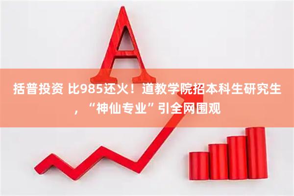 括普投资 比985还火！道教学院招本科生研究生，“神仙专业”引全网围观
