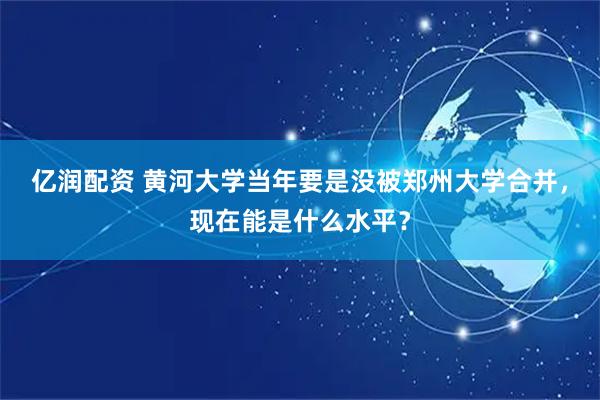 亿润配资 黄河大学当年要是没被郑州大学合并，现在能是什么水平？