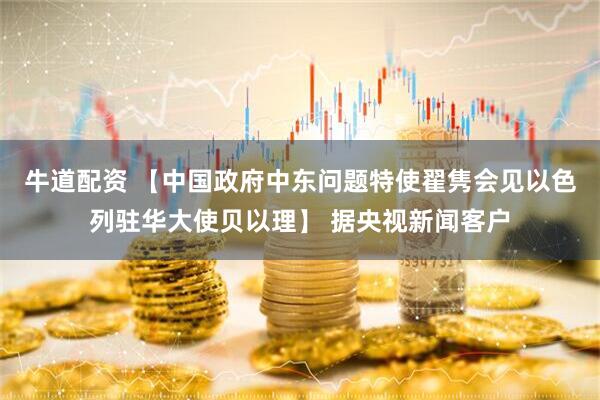 牛道配资 【中国政府中东问题特使翟隽会见以色列驻华大使贝以理】 据央视新闻客户