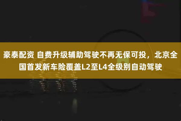 豪泰配资 自费升级辅助驾驶不再无保可投，北京全国首发新车险覆盖L2至L4全级别自动驾驶