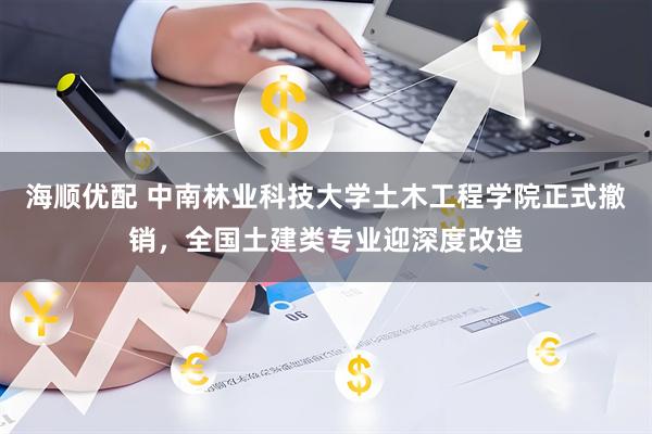 海顺优配 中南林业科技大学土木工程学院正式撤销，全国土建类专业迎深度改造