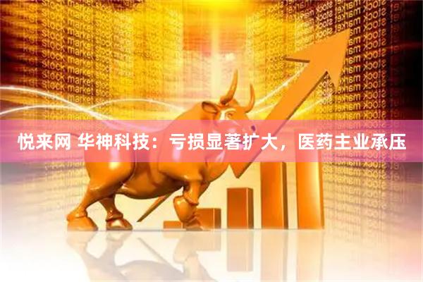 悦来网 华神科技：亏损显著扩大，医药主业承压