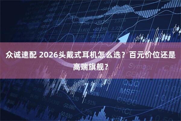 众诚速配 2026头戴式耳机怎么选？百元价位还是高端旗舰？