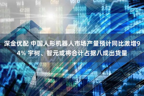 深金优配 中国人形机器人市场产量预计同比激增94% 宇树、智元或将合计占据八成出货量