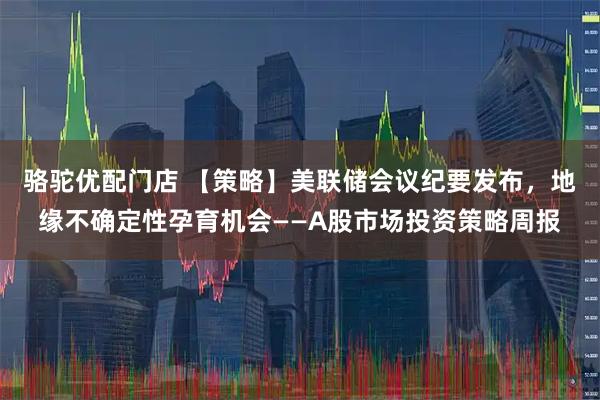 骆驼优配门店 【策略】美联储会议纪要发布，地缘不确定性孕育机会——A股市场投资策略周报