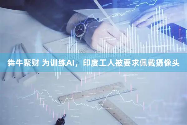 犇牛聚财 为训练AI，印度工人被要求佩戴摄像头