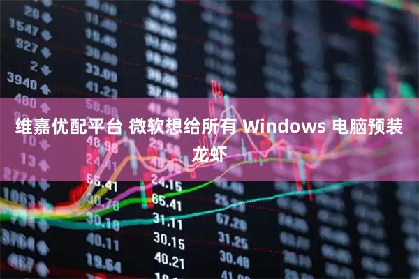 维嘉优配平台 微软想给所有 Windows 电脑预装龙虾