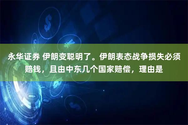 永华证券 伊朗变聪明了。伊朗表态战争损失必须赔钱，且由中东几个国家赔偿，理由是