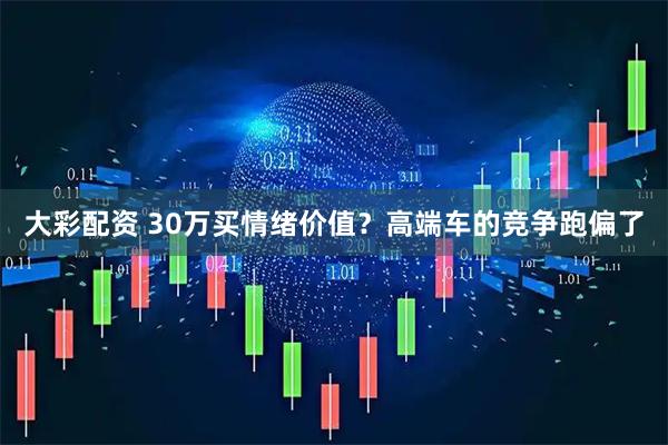 大彩配资 30万买情绪价值？高端车的竞争跑偏了