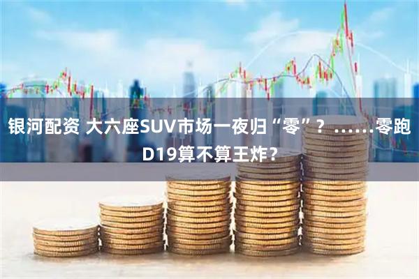 银河配资 大六座SUV市场一夜归“零”？……零跑D19算不算王炸？