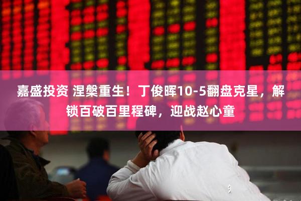 嘉盛投资 涅槃重生！丁俊晖10-5翻盘克星，解锁百破百里程碑，迎战赵心童
