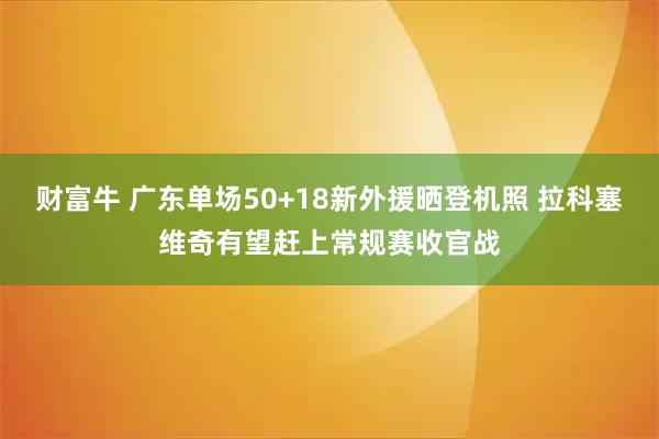 财富牛 广东单场50+18新外援晒登机照 拉科塞维奇有望赶上常规赛收官战