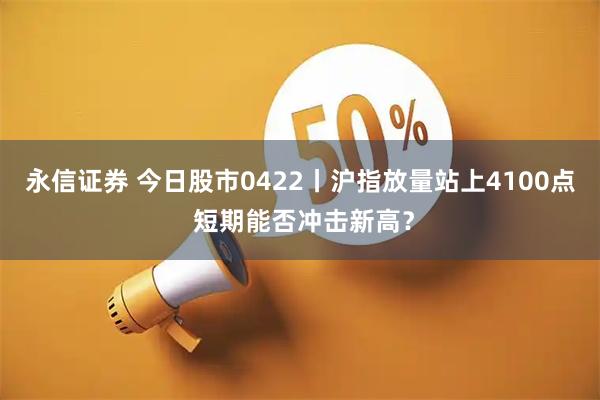 永信证券 今日股市0422丨沪指放量站上4100点 短期能否冲击新高？