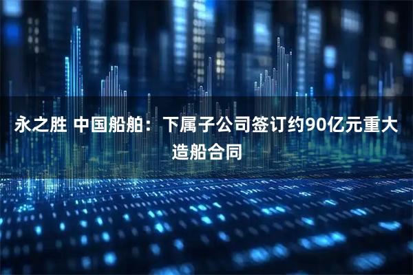 永之胜 中国船舶：下属子公司签订约90亿元重大造船合同