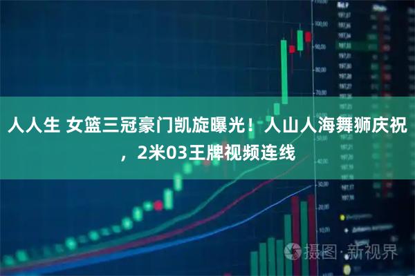 人人生 女篮三冠豪门凯旋曝光！人山人海舞狮庆祝，2米03王牌视频连线