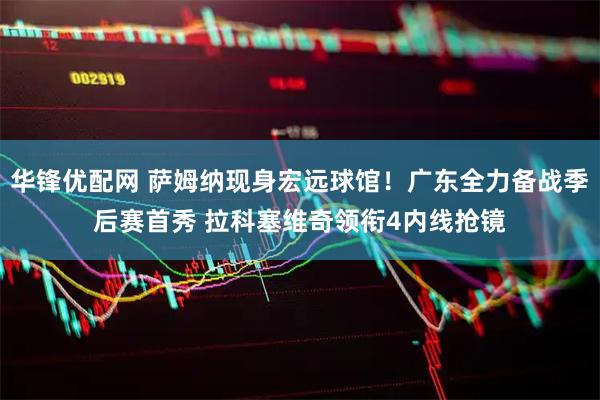 华锋优配网 萨姆纳现身宏远球馆！广东全力备战季后赛首秀 拉科塞维奇领衔4内线抢镜