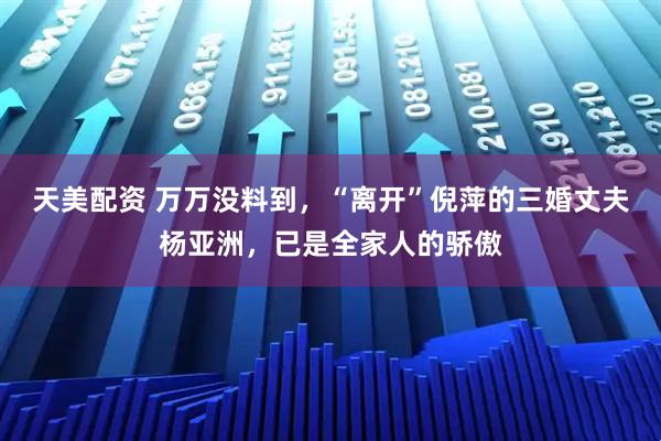 天美配资 万万没料到，“离开”倪萍的三婚丈夫杨亚洲，已是全家人的骄傲