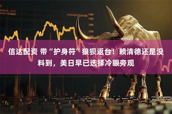 信达配资 带“护身符”狼狈返台!赖清德还是没料到,美日早已选择冷眼旁观