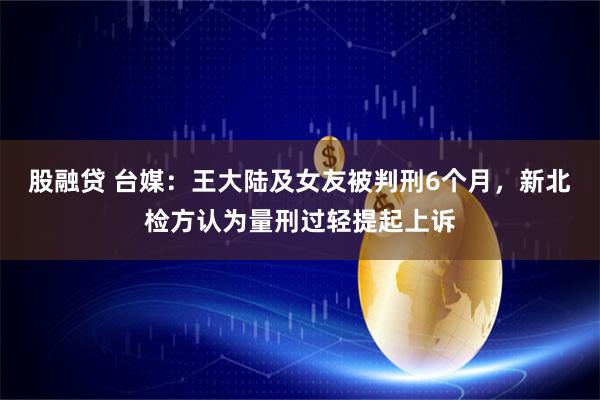 股融贷 台媒：王大陆及女友被判刑6个月，新北检方认为量刑过轻提起上诉