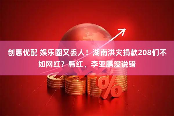 创惠优配 娱乐圈又丢人！湖南洪灾捐款208们不如网红？韩红、李亚鹏没说错