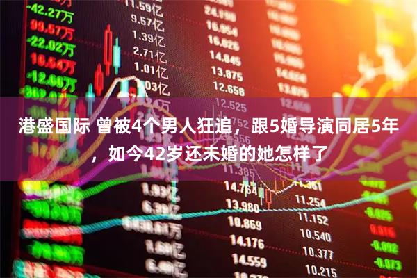 港盛国际 曾被4个男人狂追，跟5婚导演同居5年，如今42岁还未婚的她怎样了