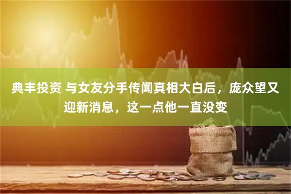 典丰投资 与女友分手传闻真相大白后，庞众望又迎新消息，这一点他一直没变