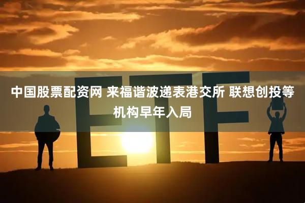 中国股票配资网 来福谐波递表港交所 联想创投等机构早年入局