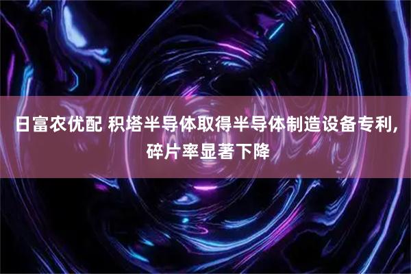 日富农优配 积塔半导体取得半导体制造设备专利, 碎片率显著下降