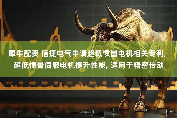 犀牛配资 信捷电气申请超低惯量电机相关专利, 超低惯量伺服电机提升性能, 适用于精密传动