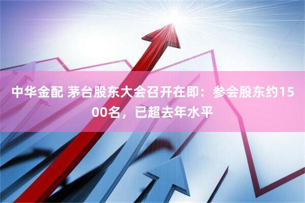 中华金配 茅台股东大会召开在即:参会股东约1500名,已超去年水平