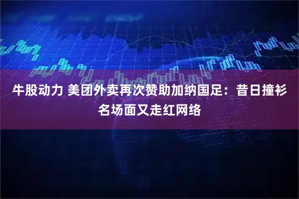 牛股动力 美团外卖再次赞助加纳国足：昔日撞衫名场面又走红网络