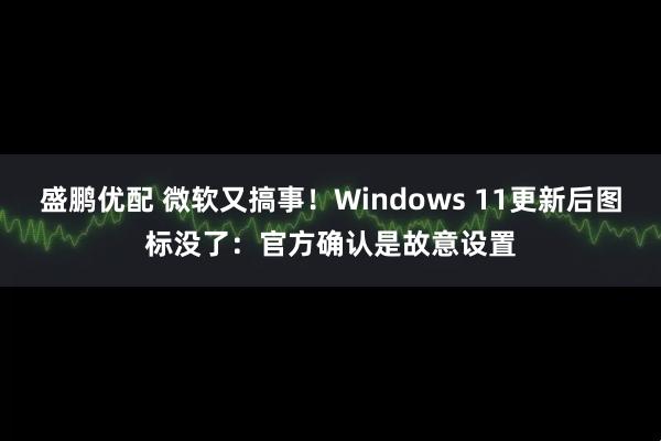 盛鹏优配 微软又搞事！Windows 11更新后图标没了：官方确认是故意设置