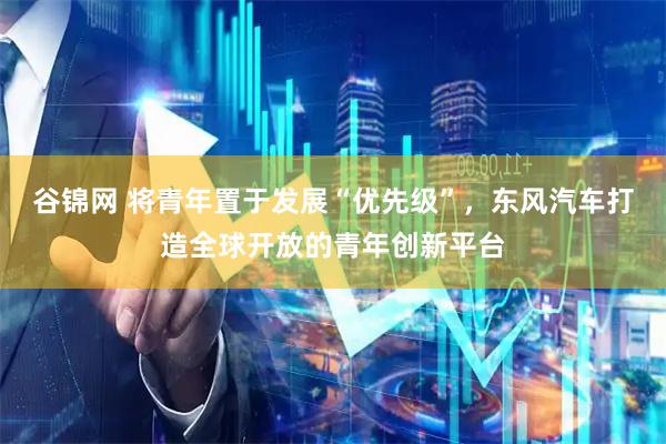 谷锦网 将青年置于发展“优先级”，东风汽车打造全球开放的青年创新平台
