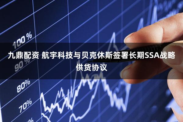 九鼎配资 航宇科技与贝克休斯签署长期SSA战略供货协议