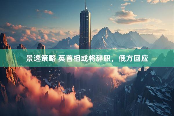 景逸策略 英首相或将辞职，俄方回应