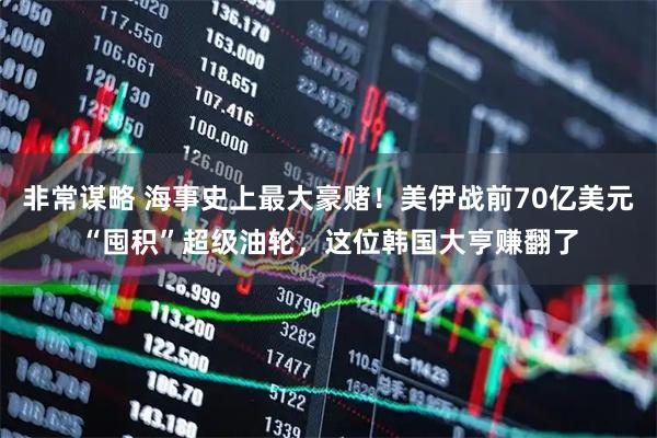 非常谋略 海事史上最大豪赌！美伊战前70亿美元“囤积”超级油轮，这位韩国大亨赚翻了