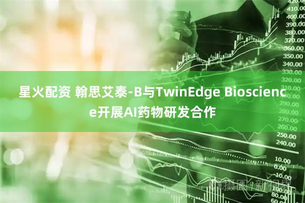 星火配资 翰思艾泰-B与TwinEdge Bioscience开展AI药物研发合作