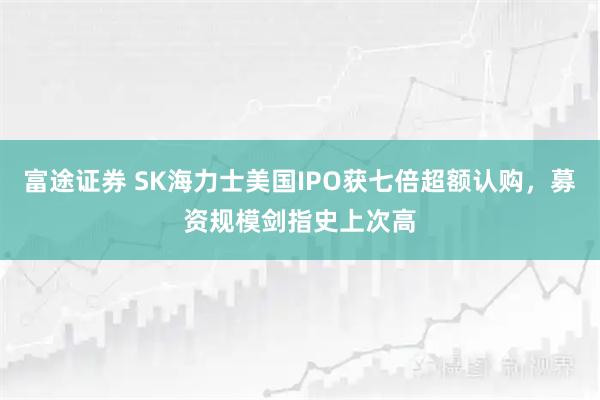 富途证券 SK海力士美国IPO获七倍超额认购，募资规模剑指史上次高