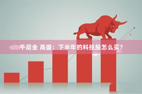 千层金 高盛：下半年的科技股怎么买？