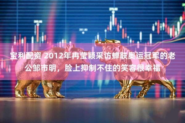 宝利配资 2012年冉莹颖采访蝉联奥运冠军的老公邹市明，脸上抑制不住的笑容很幸福