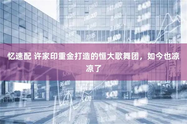 忆速配 许家印重金打造的恒大歌舞团，如今也凉凉了