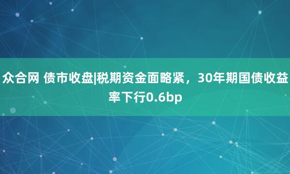 众合网 债市收盘|税期资金面略紧，30年期国债收益率下行0.6bp
