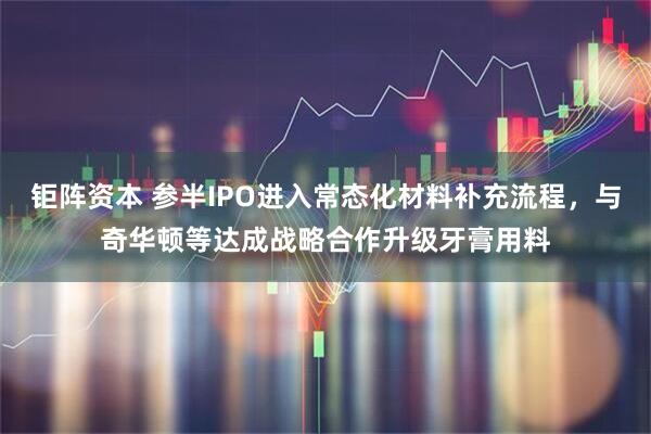 钜阵资本 参半IPO进入常态化材料补充流程，与奇华顿等达成战略合作升级牙膏用料