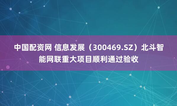 中国配资网 信息发展（300469.SZ）北斗智能网联重大项目顺利通过验收